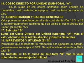 15. COSTO DIRECTO POR UNIDAD (SUB-TOTAL “A”)
        Es la suma de los costos unitarios: costo unitario de
materiales, costo unitario de equipos, costo unitario de mano de
obra.
16. ADMINISTRACIÓN Y GASTOS GENERALES
Valor porcentual aceptado por el ente contratante (De 15 % a 18
% aproximadamente), adicional que se aplica al costo directo por
unidad (Sub-total “A”).
17. Sub total “B”
Suma del Costo Directo por Unidad (Sub-total “A”) más el
valor obtenido de la Administración y Gastos Generales.
18. IMPREVISTOS Y UTILIDAD (En %):
Porcentaje que representa la retribución por ejecutara la partida,
generalmente se acepta el 10%. Se aplica adicionalmente al Sub-
total “B”
19. Subtotal C: Es la suma del Sub-total “B” más el valor
obtenido de porcentaje de Utilidad
                                     Ing. Alejandro A. Peña Pino
 