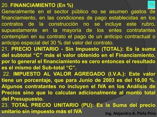 20. FINANCIAMIENTO (En %)
Generalmente en el sector público no se asumen gastos de
financiamiento, en las condiciones de pago establecidas en los
contratos de la construcción no se incluye este rubro,
supuestamente en la mayoría de los entes contratantes
contemplan en su contrato el pago de un anticipo contractual o
anticipo especial del 30 % del valor del contrato.
21. PRECIO UNITARIO - Sin Impuesto (TOTAL): Es la suma
del subtotal “C” más el valor obtenido en el Financiamiento,
por lo general el financiamiento es cero entonces el resultado
es el mismo del Sub-total “C”.
 22. IMPUESTO AL VALOR AGREGADO (I.V.A.): Este valor
tiene un porcentaje, que para Junio de 2003 es del 16,00 %.
Algunos contratantes no incluyen el IVA en los Análisis de
Precios sino que lo calculan adicionalmente al monto total
del Presupuesto.
23. TOTAL PRECIO UNITARIO (PU): Es la Suma del precio
unitario sin impuesto más el IVA              Ing. Alejandro A. Peña Pino
 