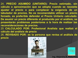 24. PRECIO ASUMIDO (UNITARIO): Precio estimado, sin
cálculo o aproximación que se adopta cuando se necesita
ajustar el precio o para complacer la exigencia de un
tabulador de precios. No es recomendable utilizar un precio
forzado, es preferible defender el Precio Unitario calculado.
De asumir un precio diferente al producido por el análisis, se
presentarán problemas posteriores a la hora de realizar las
reconsideraciones de precios.
25 CALCULADO POR: Profesional Analista que realizó el
cálculo del análisis de precio
26. REVISADO POR: es la persona que revisa el análisis de
precio




                                         Ing. Alejandro A. Peña Pino
 
