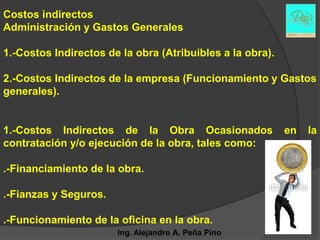 Costos indirectos
Administración y Gastos Generales

1.-Costos Indirectos de la obra (Atribuibles a la obra).

2.-Costos Indirectos de la empresa (Funcionamiento y Gastos
generales).


1.-Costos Indirectos de la Obra Ocasionados                en   la
contratación y/o ejecución de la obra, tales como:

.-Financiamiento de la obra.

.-Fianzas y Seguros.

.-Funcionamiento de la oficina en la obra.
                       Ing. Alejandro A. Peña Pino
 