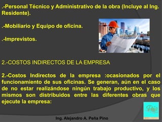 .-Personal Técnico y Administrativo de la obra (Incluye al Ing.
Residente).

.-Mobiliario y Equipo de oficina.

.-Imprevistos.



2.-COSTOS INDIRECTOS DE LA EMPRESA

2.-Costos Indirectos de la empresa :ocasionados por el
funcionamiento de sus oficinas. Se generan, aún en el caso
de no estar realizándose ningún trabajo productivo, y los
mismos son distribuidos entre las diferentes obras que
ejecute la empresa:


                     Ing. Alejandro A. Peña Pino
 