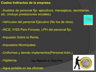 Costos Indirectos de la empresa:

.-Sueldos de personal fijo: ejecutivos, mensajeros, secretarias,
etc. (incluye prestaciones sociales).

.-Vehículos del personal Ejecutivo (No los de obra).

.-INCE, IVSS Paro Forzoso, LPH del personal fijo.

.-Impuesto Sobre la Renta.

.-Impuestos Municipales.

.-Uniformes y demás implementos(Personal Adm.).

.-Vigilancia.         Ing. Alejandro A. Peña Pino


.-Agua potable en las oficinas.
 