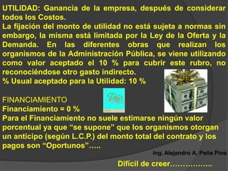 UTILIDAD: Ganancia de la empresa, después de considerar
todos los Costos.
La fijación del monto de utilidad no está sujeta a normas sin
embargo, la misma está limitada por la Ley de la Oferta y la
Demanda. En las diferentes obras que realizan los
organismos de la Administración Pública, se viene utilizando
como valor aceptado el 10 % para cubrir este rubro, no
reconociéndose otro gasto indirecto.
% Usual aceptado para la Utilidad: 10 %

FINANCIAMIENTO
Financiamiento = 0 %
Para el Financiamiento no suele estimarse ningún valor
porcentual ya que “se supone” que los organismos otorgan
un anticipo (según L.C.P.) del monto total del contrato y los
pagos son “Oportunos”…..
                                          Ing. Alejandro A. Peña Pino
                                Difícil de creer……………..
 