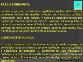 PRECIOS UNITARIOS:

La obra a ejecutar es dividida en partidas muy bien definidas, se
establece: unidad de medida, método de medición, cantidad
aproximada para cada partida, y luego se acuerdan precio por
unidad de medida, llamados precios unitarios .El monto total a
pagar al contratista provendrá de la suma de los productos de la
cantidad de obra ejecutada por precios unitarios acordados, este
monto total se conocerá realmente al finalizar la obra.

COSTO MÁS GANANCIA:

En esta modalidad, el propietario se compromete a pagar al
contratista todos los costos que este justifique más una cantidad
o porcentaje por ganancia. El contratista no está motivado a
controlar sus costos y el propietario debe ejercer control sobre los
gastos de éste. El costo total de la obra es desconocido hasta su
culminación.                                  Ing. Alejandro A. Peña Pino
 