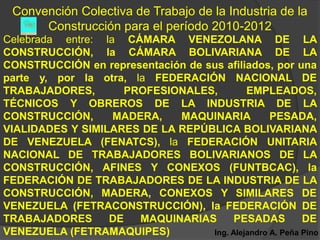 Convención Colectiva de Trabajo de la Industria de la
      Construcción para el período 2010-2012
Celebrada entre: la CÁMARA VENEZOLANA DE LA
CONSTRUCCIÓN, la CÁMARA BOLIVARIANA DE LA
CONSTRUCCIÓN en representación de sus afiliados, por una
parte y, por la otra, la FEDERACIÓN NACIONAL DE
TRABAJADORES,       PROFESIONALES,          EMPLEADOS,
TÉCNICOS Y OBREROS DE LA INDUSTRIA DE LA
CONSTRUCCIÓN,      MADERA,   MAQUINARIA           PESADA,
VIALIDADES Y SIMILARES DE LA REPÚBLICA BOLIVARIANA
DE VENEZUELA (FENATCS), la FEDERACIÓN UNITARIA
NACIONAL DE TRABAJADORES BOLIVARIANOS DE LA
CONSTRUCCIÓN, AFINES Y CONEXOS (FUNTBCAC), la
FEDERACIÓN DE TRABAJADORES DE LA INDUSTRIA DE LA
CONSTRUCCIÓN, MADERA, CONEXOS Y SIMILARES DE
VENEZUELA (FETRACONSTRUCCIÓN), la FEDERACIÓN DE
TRABAJADORES      DE   MAQUINARIAS       PESADAS          DE
VENEZUELA (FETRAMAQUIPES)          Ing. Alejandro A. Peña Pino
 