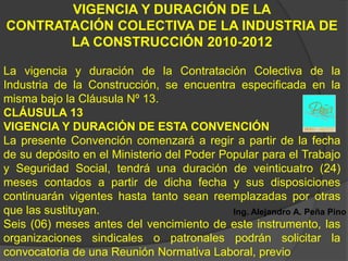 VIGENCIA Y DURACIÓN DE LA
CONTRATACIÓN COLECTIVA DE LA INDUSTRIA DE
       LA CONSTRUCCIÓN 2010-2012

La vigencia y duración de la Contratación Colectiva de la
Industria de la Construcción, se encuentra especificada en la
misma bajo la Cláusula Nº 13.
CLÁUSULA 13
VIGENCIA Y DURACIÓN DE ESTA CONVENCIÓN
La presente Convención comenzará a regir a partir de la fecha
de su depósito en el Ministerio del Poder Popular para el Trabajo
y Seguridad Social, tendrá una duración de veinticuatro (24)
meses contados a partir de dicha fecha y sus disposiciones
continuarán vigentes hasta tanto sean reemplazadas por otras
que las sustituyan.                         Ing. Alejandro A. Peña Pino
Seis (06) meses antes del vencimiento de este instrumento, las
organizaciones sindicales o patronales podrán solicitar la
convocatoria de una Reunión Normativa Laboral, previo
 