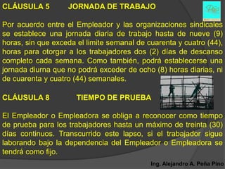 CLÁUSULA 5         JORNADA DE TRABAJO

Por acuerdo entre el Empleador y las organizaciones sindicales
se establece una jornada diaria de trabajo hasta de nueve (9)
horas, sin que exceda el limite semanal de cuarenta y cuatro (44),
horas para otorgar a los trabajadores dos (2) días de descanso
completo cada semana. Como también, podrá establecerse una
jornada diurna que no podrá exceder de ocho (8) horas diarias, ni
de cuarenta y cuatro (44) semanales.

CLÁUSULA 8            TIEMPO DE PRUEBA

El Empleador o Empleadora se obliga a reconocer como tiempo
de prueba para los trabajadores hasta un máximo de treinta (30)
días continuos. Transcurrido este lapso, si el trabajador sigue
laborando bajo la dependencia del Empleador o Empleadora se
tendrá como fijo.
                                            Ing. Alejandro A. Peña Pino
 