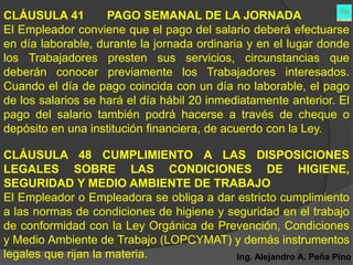 CLÁUSULA 41         PAGO SEMANAL DE LA JORNADA
El Empleador conviene que el pago del salario deberá efectuarse
en día laborable, durante la jornada ordinaria y en el lugar donde
los Trabajadores presten sus servicios, circunstancias que
deberán conocer previamente los Trabajadores interesados.
Cuando el día de pago coincida con un día no laborable, el pago
de los salarios se hará el día hábil 20 inmediatamente anterior. El
pago del salario también podrá hacerse a través de cheque o
depósito en una institución financiera, de acuerdo con la Ley.

CLÁUSULA 48 CUMPLIMIENTO A LAS DISPOSICIONES
LEGALES SOBRE LAS CONDICIONES DE HIGIENE,
SEGURIDAD Y MEDIO AMBIENTE DE TRABAJO
El Empleador o Empleadora se obliga a dar estricto cumplimiento
a las normas de condiciones de higiene y seguridad en el trabajo
de conformidad con la Ley Orgánica de Prevención, Condiciones
y Medio Ambiente de Trabajo (LOPCYMAT) y demás instrumentos
legales que rijan la materia.             Ing. Alejandro A. Peña Pino
 
