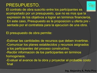 PRESUPUESTO.
El contrato de obra suscrito entre los participantes es
acompañado por un presupuesto, que no es más que la
expresión de los objetivos a lograr en términos financieros.
En este caso, Presupuesto es la proposición u oferta pre -
sentada por el contratista para la ejecución de una obra.

El presupuesto de obra permite:

-Estimar las cantidades de recursos que deben invertirse.
-Comunicar los planes establecidos y recursos asignados
 a los participantes del proceso constructivo.
-Recibir información de los participantes en términos
homogéneos.
-Evaluar el avance de la obra y proyectar el probable costo
 final
.
                                         Ing. Alejandro A. Peña Pino
 