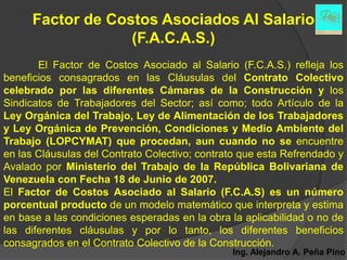 Factor de Costos Asociados Al Salario
                   (F.A.C.A.S.)
       El Factor de Costos Asociado al Salario (F.C.A.S.) refleja los
beneficios consagrados en las Cláusulas del Contrato Colectivo
celebrado por las diferentes Cámaras de la Construcción y los
Sindicatos de Trabajadores del Sector; así como; todo Artículo de la
Ley Orgánica del Trabajo, Ley de Alimentación de los Trabajadores
y Ley Orgánica de Prevención, Condiciones y Medio Ambiente del
Trabajo (LOPCYMAT) que procedan, aun cuando no se encuentre
en las Cláusulas del Contrato Colectivo; contrato que esta Refrendado y
Avalado por Ministerio del Trabajo de la República Bolivariana de
Venezuela con Fecha 18 de Junio de 2007.
El Factor de Costos Asociado al Salario (F.C.A.S) es un número
porcentual producto de un modelo matemático que interpreta y estima
en base a las condiciones esperadas en la obra la aplicabilidad o no de
las diferentes cláusulas y por lo tanto, los diferentes beneficios
consagrados en el Contrato Colectivo de la Construcción.
                                               Ing. Alejandro A. Peña Pino
 