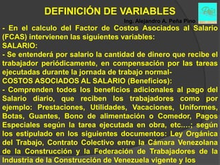 DEFINICIÓN DE VARIABLES
                                   Ing. Alejandro A. Peña Pino
- En el calculo del Factor de Costos Asociados al Salario
(FCAS) intervienen las siguientes variables:
SALARIO:
- Se entenderá por salario la cantidad de dinero que recibe el
trabajador periódicamente, en compensación por las tareas
ejecutadas durante la jornada de trabajo normal-
COSTOS ASOCIADOS AL SALARIO (Beneficios):
- Comprenden todos los beneficios adicionales al pago del
Salario diario, que reciben los trabajadores como por
ejemplo: Prestaciones, Utilidades, Vacaciones, Uniformes,
Botas, Guantes, Bono de alimentación o Comedor, Pagos
Especiales según la tarea ejecutada en obra, etc.…; según
los estipulado en los siguientes documentos: Ley Orgánica
del Trabajo, Contrato Colectivo entre la Cámara Venezolana
de la Construcción y la Federación de Trabajadores de la
Industria de la Construcción de Venezuela vigente y los
 