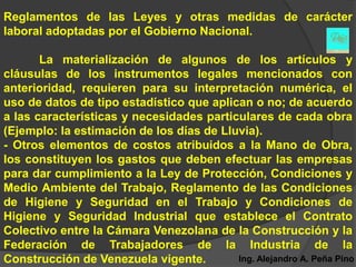 Reglamentos de las Leyes y otras medidas de carácter
laboral adoptadas por el Gobierno Nacional.

       La materialización de algunos de los artículos y
cláusulas de los instrumentos legales mencionados con
anterioridad, requieren para su interpretación numérica, el
uso de datos de tipo estadístico que aplican o no; de acuerdo
a las características y necesidades particulares de cada obra
(Ejemplo: la estimación de los días de Lluvia).
- Otros elementos de costos atribuidos a la Mano de Obra,
los constituyen los gastos que deben efectuar las empresas
para dar cumplimiento a la Ley de Protección, Condiciones y
Medio Ambiente del Trabajo, Reglamento de las Condiciones
de Higiene y Seguridad en el Trabajo y Condiciones de
Higiene y Seguridad Industrial que establece el Contrato
Colectivo entre la Cámara Venezolana de la Construcción y la
Federación de Trabajadores de la Industria de la
Construcción de Venezuela vigente.        Ing. Alejandro A. Peña Pino
 