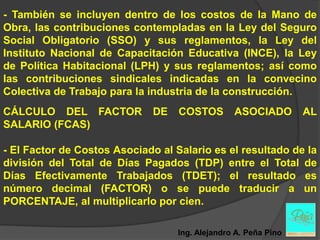 - También se incluyen dentro de los costos de la Mano de
Obra, las contribuciones contempladas en la Ley del Seguro
Social Obligatorio (SSO) y sus reglamentos, la Ley del
Instituto Nacional de Capacitación Educativa (INCE), la Ley
de Política Habitacional (LPH) y sus reglamentos; así como
las contribuciones sindicales indicadas en la convecino
Colectiva de Trabajo para la industria de la construcción.
CÁLCULO DEL FACTOR            DE   COSTOS        ASOCIADO        AL
SALARIO (FCAS)

- El Factor de Costos Asociado al Salario es el resultado de la
división del Total de Días Pagados (TDP) entre el Total de
Días Efectivamente Trabajados (TDET); el resultado es
número decimal (FACTOR) o se puede traducir a un
PORCENTAJE, al multiplicarlo por cien.

                                   Ing. Alejandro A. Peña Pino
 