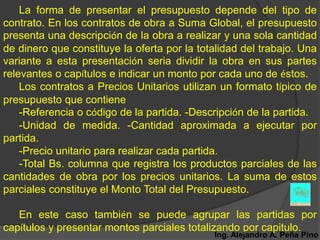 La forma de presentar el presupuesto depende del tipo de
contrato. En los contratos de obra a Suma Global, el presupuesto
presenta una descripción de la obra a realizar y una sola cantidad
de dinero que constituye la oferta por la totalidad del trabajo. Una
variante a esta presentación seria dividir la obra en sus partes
relevantes o capítulos e indicar un monto por cada uno de éstos.
    Los contratos a Precios Unitarios utilizan un formato típico de
presupuesto que contiene
    -Referencia o código de la partida. -Descripción de la partida.
    -Unidad de medida. -Cantidad aproximada a ejecutar por
partida.
    -Precio unitario para realizar cada partida.
    -Total Bs. columna que registra los productos parciales de las
cantidades de obra por los precios unitarios. La suma de estos
parciales constituye el Monto Total del Presupuesto.

   En este caso también se puede agrupar las partidas por
capítulos y presentar montos parciales totalizando por capitulo.
                                             Ing. Alejandro A. Peña Pino
 