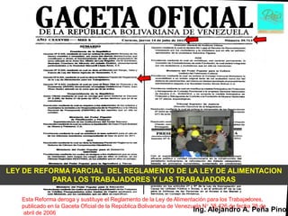 LEY DE REFORMA PARCIAL DEL REGLAMENTO DE LA LEY DE ALIMENTACION
           PARA LOS TRABAJADORES Y LAS TRABAJADORAS

   Esta Reforma deroga y sustituye el Reglamento de la Ley de Alimentación para los Trabajadores,
   publicado en la Gaceta Oficial de la República Bolivariana de Venezuela N° 38.426 de fecha 28 de
   abril de 2006
                                                                       Ing. Alejandro A. Peña         Pino
 