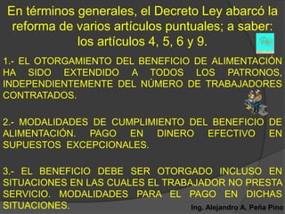 En términos generales, el Decreto Ley abarcó la
 reforma de varios artículos puntuales; a saber:
            los artículos 4, 5, 6 y 9.
1.- EL OTORGAMIENTO DEL BENEFICIO DE ALIMENTACIÓN
HA SIDO EXTENDIDO A TODOS LOS PATRONOS,
INDEPENDIENTEMENTE DEL NÚMERO DE TRABAJADORES
CONTRATADOS.

2.- MODALIDADES DE CUMPLIMIENTO DEL BENEFICIO DE
ALIMENTACIÓN. PAGO EN DINERO EFECTIVO EN
SUPUESTOS EXCEPCIONALES.

3.- EL BENEFICIO DEBE SER OTORGADO INCLUSO EN
SITUACIONES EN LAS CUALES EL TRABAJADOR NO PRESTA
SERVICIO. MODALIDADES PARA EL PAGO EN DICHAS
SITUACIONES.                      Ing. Alejandro A. Peña Pino
 