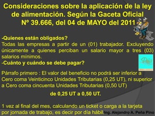 Consideraciones sobre la aplicación de la ley
  de alimentación. Según la Gaceta Oficial
     Nº 39.666, del 04 de MAYO del 2011

-Quienes están obligados?
Todas las empresas a partir de un (01) trabajador. Excluyendo
únicamente a quienes perciban un salario mayor a tres (03)
salarios mínimos.
-Cuánto y cuándo se debe pagar?
Párrafo primero : El valor del beneficio no podrá ser inferior a
Cero coma Veinticinco Unidades Tributarias (0,25 UT), ni superior
a Cero coma cincuenta Unidades Tributarias (0,50 UT)
                       de 0,25 UT a 0,50 UT.

1 vez al final del mes, calculando un ticket o carga a la tarjeta
por jornada de trabajo, es decir por día hábil.Ing. Alejandro A. Peña Pino
 