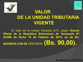 VALOR
          DE LA UNIDAD TRIBUTARIA
                 VIGENTE
       El valor de la unidad tributaria (UT), según Gaceta
Oficial de la Republica Bolivariana de Venezuela Nº
39.866 de fecha 16 de Febrero de 2012, es de Bs.

NOVENTA CON 00 CÉNTIMOS        (Bs. 90,00).

                                        Ing. Alejandro A. Peña Pino
 