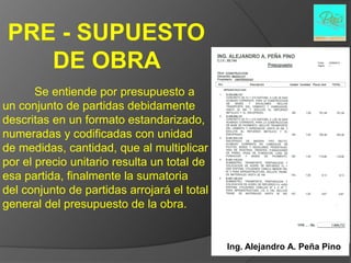 PRE - SUPUESTO
    DE OBRA
       Se entiende por presupuesto a
un conjunto de partidas debidamente
descritas en un formato estandarizado,
numeradas y codificadas con unidad
de medidas, cantidad, que al multiplicar
por el precio unitario resulta un total de
esa partida, finalmente la sumatoria
del conjunto de partidas arrojará el total
general del presupuesto de la obra.


                                             Ing. Alejandro A. Peña Pino
 