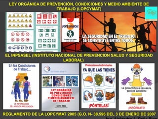 LEY ORGÁNICA DE PREVENCIÓN, CONDICIONES Y MEDIO AMBIENTE DE
                      TRABAJO (LOPCYMAT)




 EL INPSASEL (INSTITUTO NACIONAL DE PREVENCION SALUD Y SEGURIDAD
                           LABORAL)




REGLAMENTO DE LA LOPCYMAT 2005 (G.O. N- 38.596 DEL 3 DE ENERO DE 2007
 