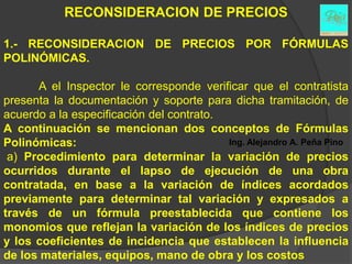 RECONSIDERACION DE PRECIOS

1.- RECONSIDERACION DE PRECIOS POR FÓRMULAS
POLINÓMICAS.

      A el Inspector le corresponde verificar que el contratista
presenta la documentación y soporte para dicha tramitación, de
acuerdo a la especificación del contrato.
A continuación se mencionan dos conceptos de Fórmulas
Polinómicas:                              Ing. Alejandro A. Peña Pino
 a) Procedimiento para determinar la variación de precios
ocurridos durante el lapso de ejecución de una obra
contratada, en base a la variación de índices acordados
previamente para determinar tal variación y expresados a
través de un fórmula preestablecida que contiene los
monomios que reflejan la variación de los índices de precios
y los coeficientes de incidencia que establecen la influencia
de los materiales, equipos, mano de obra y los costos
 