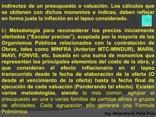 indirectos de un presupuesto o valuación. Los cálculos que
se obtienen con dichos monomios e índices, deben reflejar
en forma justa la inflación en el lapso considerado.

b) Metodología para reconsiderar los precios inicialmente
ofertados (“Escalar precios”), aceptada por la mayoría de los
Organismos Públicos relacionados con la contratación de
Obras, tales como MINFRA (Anterior MTC-MINDUR), MARN,
INAVI, FONVIS, etc. basada en una suma de monomios que
representan los principales elementos del costo de la obra, y
que consideran el efecto inflacionario en el lapso
transcurrido desde la fecha de elaboración de la oferta (O
desde el vencimiento de la oferta) hasta la fecha final de
ejecución de cada valuación (Ponderando tal efecto). Existen
varias metodologías, siendo la mas común, agrupar el
presupuesto en una o varias familias de partidas afines o grupos
de afinidades. Cada agrupación afín generará una Fórmula
Polinómica.                                Ing. Alejandro A. Peña Pino
 
