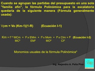 Cuando se agrupan las partidas del presupuesto en una sola
"familia afín", la fórmula Polinómica para la escalatoria
quedaría de la siguiente manera (Fórmula generalmente
usada):


Vpm = Vo (Km-1)(1-R)         (Ecuación I-1)


Km = f1 X MCm + f2 x EMm + f3 x Mom + f4 x CIm + f5 (Ecuación I-2)
         MC0         EM0        MO0          CI0



         Monomios usuales de la fórmula Polinómica*


                                      Ing. Alejandro A. Peña Pino
 