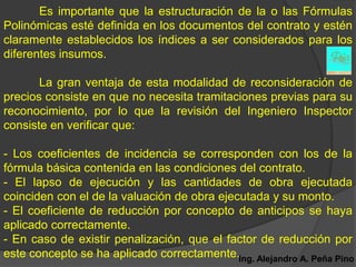 Es importante que la estructuración de la o las Fórmulas
Polinómicas esté definida en los documentos del contrato y estén
claramente establecidos los índices a ser considerados para los
diferentes insumos.

       La gran ventaja de esta modalidad de reconsideración de
precios consiste en que no necesita tramitaciones previas para su
reconocimiento, por lo que la revisión del Ingeniero Inspector
consiste en verificar que:

- Los coeficientes de incidencia se corresponden con los de la
fórmula básica contenida en las condiciones del contrato.
- El lapso de ejecución y las cantidades de obra ejecutada
coinciden con el de la valuación de obra ejecutada y su monto.
- El coeficiente de reducción por concepto de anticipos se haya
aplicado correctamente.
- En caso de existir penalización, que el factor de reducción por
este concepto se ha aplicado correctamente.Ing. Alejandro A. Peña Pino
 
