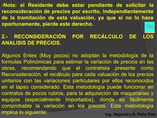 -Nota: el Residente debe estar pendiente de solicitar la
reconsideración de precios por escrito, independientemente
de la tramitación de esta valuación, ya que si no lo hace
oportunamente, pierde este derecho.

2.- RECONSIDERACIÓN             POR     RECÁLCULO         DE    LOS
ANALISIS DE PRECIOS.

Algunos Entes (Muy pocos) no adoptan la metodología de la
formulas Polinómicas para estimar la variación de precios en las
obras, recomendando que el contratista presente como
Reconsideración, el recálculo para cada valuación de los precios
unitarios con las variaciones particulares por ellos reconocidos
en el lapso considerado. Esta metodología puede funcionar en
contratos de pocos rubros, para la adquisición de maquinarias y
equipos (especialmente Importados), donde es fácilmente
comprobable la variación en los precios. Esta metodología
implica lo siguiente:                       Ing. Alejandro A. Peña Pino
 