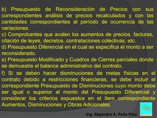 b) Presupuesto de Reconsideración de Precios con sus
correspondientes análisis de precios recalculados y con las
cantidades correspondientes al período de ocurrencia de las
variaciones.
c) Comprobantes que avalen los aumentos de precios, facturas,
citación de leyes, decretos, contrataciones colectivas, etc.
d) Presupuesto Diferencial en el cual se especifica el monto a ser
reconsiderado.
e) Presupuesto Modificado y Cuadros de Cierres parciales donde
se demuestre el balance administrativo del contrato.
f) Si se deben hacer disminuciones de metas físicas en el
contrato debido a restricciones financieras, se debe incluir el
correspondiente Presupuesto de Disminuciones cuyo monto debe
ser igual o superior al monto del Presupuesto Diferencial y
considerar los criterios expuestos en el ítem correspondiente
Aumentos, Disminuciones y Obras Adicionales.
                                    Ing. Alejandro A. Peña Pino
 