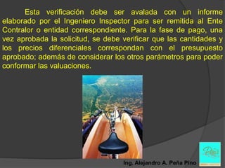 Esta verificación debe ser avalada con un informe
elaborado por el Ingeniero Inspector para ser remitida al Ente
Contralor o entidad correspondiente. Para la fase de pago, una
vez aprobada la solicitud, se debe verificar que las cantidades y
los precios diferenciales correspondan con el presupuesto
aprobado; además de considerar los otros parámetros para poder
conformar las valuaciones.




                                   Ing. Alejandro A. Peña Pino
 