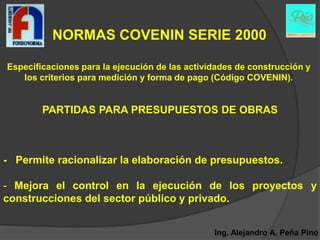 NORMAS COVENIN SERIE 2000

Especificaciones para la ejecución de las actividades de construcción y
   los criterios para medición y forma de pago (Código COVENIN).


        PARTIDAS PARA PRESUPUESTOS DE OBRAS



- Permite racionalizar la elaboración de presupuestos.

- Mejora el control en la ejecución de los proyectos y
construcciones del sector público y privado.


                                                Ing. Alejandro A. Peña Pino
 