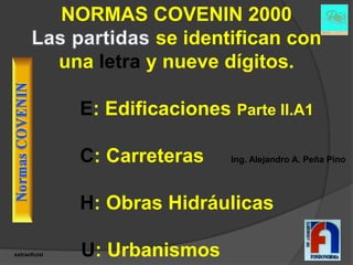NORMAS COVENIN 2000
                          se identifican con
               una letra y nueve dígitos.

                 E: Edificaciones Parte II.A1

                 C: Carreteras     Ing. Alejandro A. Peña Pino




                 H: Obras Hidráulicas

extraoficial     U: Urbanismos
 