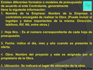 Existen diferentes formatos o modelos de presupuesto
de acuerdo al ente Contratante, generalmente
tiene la siguiente información:
1. Nombre de la Empresa: Nombre de la Empresa o
    contratista encargada de realizar la Obra. (Puede incluir el
    logotipo y datos importantes de la misma: Dirección,
    teléfono, Rif, Nit, entre otros.)

2. Hoja Nro. : Es el número correspondiente de cada hoja de
presupuesto.

3. Fecha: indica el día, mes y año cuando se presenta la
oferta.

4. Obra: Nombre del proyecto y este es asignado por el
propietario de la Obra.

5. Ubicación: Se indicará el lugar de ubicación de la obra.
                                          Ing. Alejandro A. Peña Pino
 