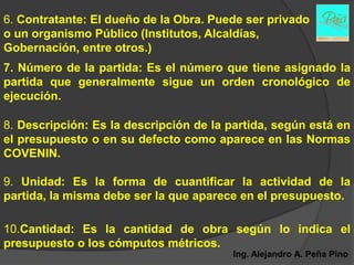 6. Contratante: El dueño de la Obra. Puede ser privado
o un organismo Público (Institutos, Alcaldías,
Gobernación, entre otros.)
7. Número de la partida: Es el número que tiene asignado la
partida que generalmente sigue un orden cronológico de
ejecución.

8. Descripción: Es la descripción de la partida, según está en
el presupuesto o en su defecto como aparece en las Normas
COVENIN.

9. Unidad: Es la forma de cuantificar la actividad de la
partida, la misma debe ser la que aparece en el presupuesto.

10.Cantidad: Es la cantidad de obra según lo indica el
presupuesto o los cómputos métricos.
                                         Ing. Alejandro A. Peña Pino
 