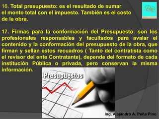 16. Total presupuesto: es el resultado de sumar
el monto total con el impuesto. También es el costo
de la obra.

17. Firmas para la conformación del Presupuesto: son los
profesionales responsables y facultados para avalar el
contenido y la conformación del presupuesto de la obra, que
firman y sellan estos recuadros ( Tanto del contratista como
el revisor del ente Contratante), depende del formato de cada
institución Pública o privada, pero conservan la misma
información.




                                        Ing. Alejandro A. Peña Pino
 