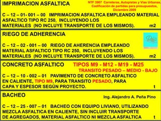 NTF 3967 Carreteras, Autopistas y Vías Urbanas.
IMPRIMACION ASFALTICA                Codificación de partidas para presupuestos,
                                                   Diciembre 2009
C – 12 – 01- 001 – 00 IMPRIMACION ASFALTICA EMPLEANDO MATERIAL
ASFALTICO TIPO RC 250, INCLUYENDO LOS
MATERIALES (NO INCLUYE TRANSPORTE DE LOS MISMOS).         m2
RIEGO DE ADHERENCIA

C – 12 – 02 - 001 – 00 RIEGO DE AHERENCIA EMPLEANDO
MATERIAL ASFALTICO TIPO RC 250, INCLUYENDO LOS
MATERIALES (NO INCLUYE TRANSPORTE DE LOS MISMOS).                         m2
CONCRETO ASFALTICO           TIPOS M9 - M12 - M19 - M25
                                 TRANSITO PESADO – MEDIO - BAJO
C – 12 – 10 - 002 – 01 PAVIMENTO DE CONCRETO ASFALTICO
EN CALIENTE, TIPO M9, PARA TRANSITO PESADO, PARA
CAPA Y ESPESOR SEGÚN PROYECTO.                                t
BACHEO                                      Ing. Alejandro A. Peña Pino

C – 12 – 25 - 007 – 01 BACHEO CON EQUIPO LIVIANO, UTILIZANDO
MEZCLA ASFALTICA EN CALIENTE, SIN INCLUIR TRANSPORTE
DE AGREGADOS, MATERIAL ASFALTICO NI MEZCLA ASFALTICA                         t
 