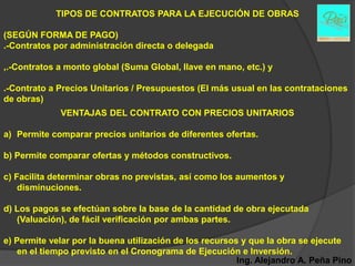 TIPOS DE CONTRATOS PARA LA EJECUCIÓN DE OBRAS

(SEGÚN FORMA DE PAGO)
.-Contratos por administración directa o delegada

,.-Contratos a monto global (Suma Global, llave en mano, etc.) y

.-Contrato a Precios Unitarios / Presupuestos (El más usual en las contrataciones
de obras)
             VENTAJAS DEL CONTRATO CON PRECIOS UNITARIOS

a) Permite comparar precios unitarios de diferentes ofertas.

b) Permite comparar ofertas y métodos constructivos.

c) Facilita determinar obras no previstas, así como los aumentos y
    disminuciones.

d) Los pagos se efectúan sobre la base de la cantidad de obra ejecutada
   (Valuación), de fácil verificación por ambas partes.

e) Permite velar por la buena utilización de los recursos y que la obra se ejecute
   en el tiempo previsto en el Cronograma de Ejecución e Inversión.
                                                         Ing. Alejandro A. Peña Pino
 