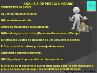 ANÁLISIS DE PRECIO UNITARIO
CONCEPTOS BASICOS:

A) Demostración anticipada.

B)Formato Normalizado.

C)Modelo Matemático preestablecido.

D)Metodología constructiva (Recursos/Conocimiento/Tiempo).

E)Refleja los Costos de ejecución de una actividad específica.

F)Costos administrativos por manejo de recursos.

G)Utilidad o ganancia mercantil.

H)Refleja el precio por unidad de obra ejecutada.

El análisis es el documento que se tiene como soporte para demostrar el
precio de cada partida según las condiciones preestablecidas.
                                                    Ing. Alejandro A. Peña Pino
 
