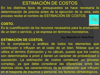 ESTIMACIÓN DE COSTOS
En los distintos tipos de presupuestos se hace necesaria la
determinación de precios antes de la ejecución de la obra, este
proceso recibe el nombre de ESTIMACIÓN DE COSTOS.

COSTO.
Es la cuantificación de los recursos necesarios para la producción
de un bien o servicio, y se expresa en términos monetarios.
                                         Ing. Alejandro A. Peña Pino
ESTIMACIÓN DE COSTOS.
Es la compilación y análisis de todos los elementos que
contribuyen e influyen en el costo de un bien. Nótese que se
utiliza el término Estimación y no cálculo, puesto que los costos
son determinados a priori y tienen un carácter de probabilidad o
suposición. La estimación de costos constituye un proceso
complejo, ya que debe considerar las diferencias entre las
distintas obras, las características de la localización que influyen
en el trasporte de insumos y personal, los factores climatológicos,
 