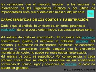 las variaciones que el mercado impone a los insumos, la
intervención de los Organismos Públicos y por último los
imponderables a los que puede estar sujeta cualquier obra.

CARACTERISTICAS DE LOS COSTOS Y SU ESTIMACIÓN.
Dado a que el análisis de un costo es, en forma genérica la
evaluación de un proceso determinado, sus características serán:

•El análisis de costo es aproximado.- El no existir dos procesos
constructivos iguales, el intervenir la habilidad personal del
operario, y el basarse en condiciones "promedio" de consumos,
insumos y desperdicios, permite asegurar que la evaluación
monetaria del costo, no puede ser matemáticamente exacta.
•El análisis de costo es específico.- Por consecuencia, si cada
proceso constructivo se integra basándose en sus condiciones
periféricas de tiempo, lugar y secuencia de eventos, el costo no
puede ser genérico.                        Ing. Alejandro A. Peña Pino
 