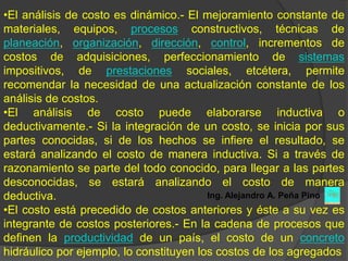 •El análisis de costo es dinámico.- El mejoramiento constante de
materiales, equipos, procesos constructivos, técnicas de
planeación, organización, dirección, control, incrementos de
costos de adquisiciones, perfeccionamiento de sistemas
impositivos, de prestaciones sociales, etcétera, permite
recomendar la necesidad de una actualización constante de los
análisis de costos.
•El análisis de costo puede elaborarse inductiva o
deductivamente.- Si la integración de un costo, se inicia por sus
partes conocidas, si de los hechos se infiere el resultado, se
estará analizando el costo de manera inductiva. Si a través de
razonamiento se parte del todo conocido, para llegar a las partes
desconocidas, se estará analizando el costo de manera
deductiva.                               Ing. Alejandro A. Peña Pino
•El costo está precedido de costos anteriores y éste a su vez es
integrante de costos posteriores.- En la cadena de procesos que
definen la productividad de un país, el costo de un concreto
hidráulico por ejemplo, lo constituyen los costos de los agregados
 