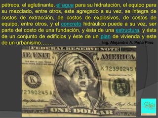 pétreos, el aglutinante, el agua para su hidratación, el equipo para
su mezclado, entre otros, este agregado a su vez, se integra de
costos de extracción, de costos de explosivos, de costos de
equipo, entre otros, y el concreto hidráulico puede a su vez, ser
parte del costo de una fundación, y ésta de una estructura, y ésta
de un conjunto de edificios y éste de un plan de vivienda y este
de un urbanismo…….                           Ing. Alejandro A. Peña Pino
 