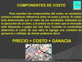 COMPONENTES DE COSTO

       Para estudiar los componentes del costo, es necesario
primero establecer diferencia entre el costo y precio. El costo
está determinado por el valor de los resultados utilizados en
la ejecución de un bien, y el precio es el valor que el mercado
está dispuesto a pagar por ese bien. Cuando un contratista
determina el costo de una obra le agrega una cantidad de
ganancia o utilidad, de donde podemos decir:

        PRECIO = COSTO + GANACIA



                                          Ing. Alejandro A. Peña Pino
 