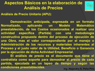 Aspectos Básicos en la elaboración de
           Análisis de Precios
Análisis de Precio Unitario (APU):

       Demostración anticipada, expresada en un formato
Normalizado,      aplicando     un     Modelo         Matemático
preestablecido, de los Costos ocasionados al realizar una
actividad específica (Partida) con una metodología
constructiva propuesta dentro del proceso de ejecución de
una Obra, mas el valor correspondiente por el manejo o
Administración de los recursos y materiales inherentes al
Proceso y el justo valor de la Utilidad, Beneficio o Ganancia
por la ejecución de dicha Actividad Empresarial.
       El análisis de precio es el documento que tiene el
contratista como soporte para demostrar el precio de cada
partida, ejecutada en un lapso de tiempo y según las
condiciones preestablecidas.              Ing. Alejandro A. Peña Pino
 