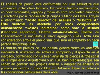 El análisis de precio está conformado por una estructura que
contempla, entre otros factores, los costos directos involucrados,
es decir materiales, equipos y mano de obra, los cuales sumados
y afectados por el rendimiento (Equipos y Mano de Obra), arrojan
el denominado “Costo Directo” del análisis o “Sub-total A”.
Este subtotal es afectado por otros componentes
denominados “Costos Indirectos” como son: la Utilidad
(Ganancia esperada), Gastos administrativos, Costos de
financiamiento e impuesto al valor agregado (IVA). Toda esta
consideración arroja el precio final que será el adoptado en cada
partida del presupuesto.
El análisis de precios de una partida generalmente es obtenido
mediante la utilización del software apropiado y disponible en el
mercado, combinado con un buen analista de precios (Profesional
de la Ingeniería o Arquitectura o un TSU bien preparado) que sea
capaz de generar sus propios análisis o adaptar los análisis de
precios publicados o disponibles en Software (Base de datos) a
las condiciones particulares de la obra.     Ing. Alejandro A. Peña Pino
 