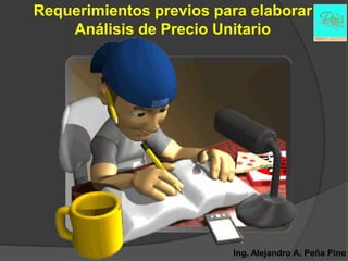Requerimientos previos para elaborar
    Análisis de Precio Unitario




                         Ing. Alejandro A. Peña Pino
 