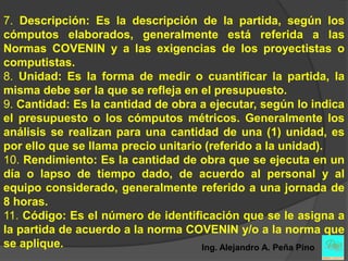 7. Descripción: Es la descripción de la partida, según los
cómputos elaborados, generalmente está referida a las
Normas COVENIN y a las exigencias de los proyectistas o
computistas.
8. Unidad: Es la forma de medir o cuantificar la partida, la
misma debe ser la que se refleja en el presupuesto.
9. Cantidad: Es la cantidad de obra a ejecutar, según lo indica
el presupuesto o los cómputos métricos. Generalmente los
análisis se realizan para una cantidad de una (1) unidad, es
por ello que se llama precio unitario (referido a la unidad).
10. Rendimiento: Es la cantidad de obra que se ejecuta en un
día o lapso de tiempo dado, de acuerdo al personal y al
equipo considerado, generalmente referido a una jornada de
8 horas.
11. Código: Es el número de identificación que se le asigna a
la partida de acuerdo a la norma COVENIN y/o a la norma que
se aplique.                          Ing. Alejandro A. Peña Pino
 