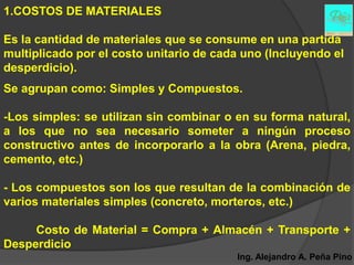 1.COSTOS DE MATERIALES

Es la cantidad de materiales que se consume en una partida
multiplicado por el costo unitario de cada uno (Incluyendo el
desperdicio).
Se agrupan como: Simples y Compuestos.

-Los simples: se utilizan sin combinar o en su forma natural,
a los que no sea necesario someter a ningún proceso
constructivo antes de incorporarlo a la obra (Arena, piedra,
cemento, etc.)

- Los compuestos son los que resultan de la combinación de
varios materiales simples (concreto, morteros, etc.)

     Costo de Material = Compra + Almacén + Transporte +
Desperdicio
                                         Ing. Alejandro A. Peña Pino
 