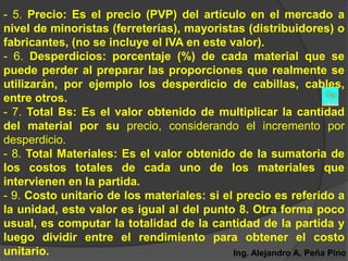 - 5. Precio: Es el precio (PVP) del artículo en el mercado a
nivel de minoristas (ferreterías), mayoristas (distribuidores) o
fabricantes, (no se incluye el IVA en este valor).
- 6. Desperdicios: porcentaje (%) de cada material que se
puede perder al preparar las proporciones que realmente se
utilizarán, por ejemplo los desperdicio de cabillas, cables,
entre otros.
- 7. Total Bs: Es el valor obtenido de multiplicar la cantidad
del material por su precio, considerando el incremento por
desperdicio.
- 8. Total Materiales: Es el valor obtenido de la sumatoria de
los costos totales de cada uno de los materiales que
intervienen en la partida.
- 9. Costo unitario de los materiales: si el precio es referido a
la unidad, este valor es igual al del punto 8. Otra forma poco
usual, es computar la totalidad de la cantidad de la partida y
luego dividir entre el rendimiento para obtener el costo
unitario.                                   Ing. Alejandro A. Peña Pino
 
